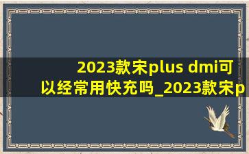 2023款宋plus dmi可以经常用快充吗_2023款宋plusdmi充电需要多久